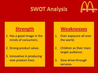 1. Has a good image in the   1. Over exposure all over
   minds of consumers.          the world.

2. Strong product value.     2. Children as their main
                                target audience.
3. Innovative in producing
   new product lines.        3. Slow drive-through
                                services.
 