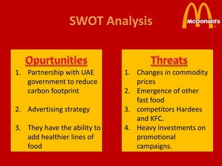 1. Partnership with UAE       1. Changes in commodity
   government to reduce          prices
   carbon footprint           2. Emergence of other
                                 fast food
2. Advertising strategy       3. competitors Hardees
                                 and KFC.
3. They have the ability to   4. Heavy investments on
   add healthier lines of        promotional
   food                          campaigns.
 