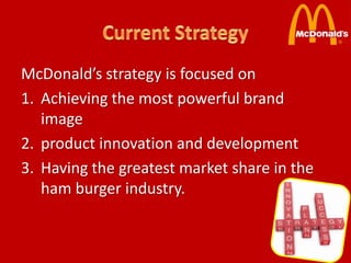 McDonald’s strategy is focused on
1. Achieving the most powerful brand
   image
2. product innovation and development
3. Having the greatest market share in the
   ham burger industry.
 