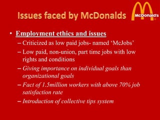 • Employment ethics and issues
  – Criticized as low paid jobs- named ‘McJobs’
  – Low paid, non-union, part time jobs with low
    rights and conditions
  – Giving importance on individual goals than
    organizational goals
  – Fact of 1.5million workers with above 70% job
    satisfaction rate
  – Introduction of collective tips system
 