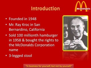 • Founded in 1948
• Mr. Ray Kroc in San
  Bernardino, California
• Sold 100 millionth hamburger
  in 1958 & bought the rights to
  the McDonalds Corporation
  name
• 3-legged stool

            “In business for yourself, but not by yourself.”
 