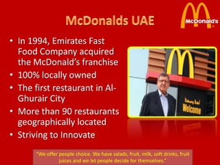 • In 1994, Emirates Fast
  Food Company acquired
  the McDonald’s franchise
• 100% locally owned
• The first restaurant in Al-
  Ghurair City
• More than 90 restaurants
  geographically located
• Striving to Innovate
      “We offer people choice. We have salads, fruit, milk, soft drinks, fruit
                juices and we let people decide for themselves.”
 