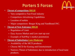 • Threat of competition HIGH
   – Very competitive Fast Food industry
   – Competitors Advertising Capabilities
   – Location of outlets
   – Major competitors- Burger King and YumBrand INC.
• Threat of New Entrance HIGH
   – Regulation of Limit
   – Easy Access Market and Low start up cost
   – Example of SubWay’s market penetration
• Threat of Substitutes Low-Moderate
   – Availability of the MCD products
   – Choose MCD for Easting and Entertainment
   – Narrows Threat of Substitutes due to introduction of local taste
     products.
 