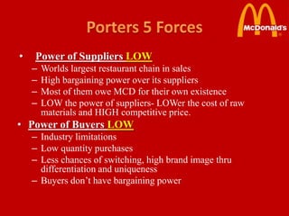 •   Power of Suppliers LOW
    –   Worlds largest restaurant chain in sales
    –   High bargaining power over its suppliers
    –   Most of them owe MCD for their own existence
    –   LOW the power of suppliers- LOWer the cost of raw
        materials and HIGH competitive price.
• Power of Buyers LOW
    – Industry limitations
    – Low quantity purchases
    – Less chances of switching, high brand image thru
      differentiation and uniqueness
    – Buyers don’t have bargaining power
 