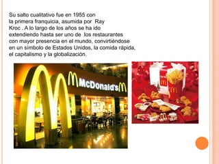Su salto cualitativo fue en 1955 con
la primera franquicia, asumida por Ray
Kroc . A lo largo de los años se ha ido
extendiendo hasta ser uno de los restaurantes
con mayor presencia en el mundo, convirtiéndose
en un símbolo de Estados Unidos, la comida rápida,
el capitalismo y la globalización.
 