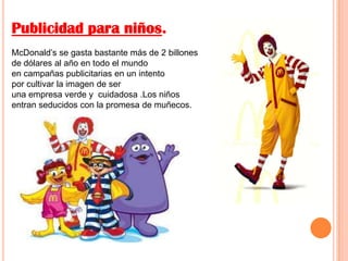 Publicidad para niños.
McDonald’s se gasta bastante más de 2 billones
de dólares al año en todo el mundo
en campañas publicitarias en un intento
por cultivar la imagen de ser
una empresa verde y cuidadosa .Los niños
entran seducidos con la promesa de muñecos.
 