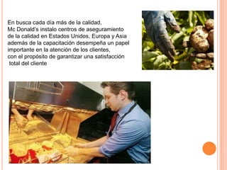 En busca cada día más de la calidad,
Mc Donald’s instalo centros de aseguramiento
de la calidad en Estados Unidos, Europa y Asia
además de la capacitación desempeña un papel
importante en la atención de los clientes,
con el propósito de garantizar una satisfacción
 total del cliente
 