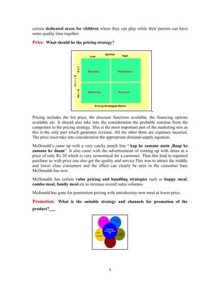 certain dedicated areas for children where they can play while their parents can have
some quality time together.

Price: What should be the pricing strategy?




Pricing includes the list price, the discount functions available, the financing options
available etc. It should also take into the consideration the probable reaction from the
competitor to the pricing strategy. This is the most important part of the marketing mix as
this is the only part which generates revenue. All the other three are expenses incurred.
The price must take into consideration the appropriate demand-supply equation.
McDonald’s came up with a very catchy punch line “Aap ke zamane mein ,Baap ke
zamane ke daam”. It also came with the advertisement of coming up with items at a
price of only Rs 20 which is very economical for a customer. Thus this lead to repeated
purchase as with price one also get the quality and service.This was to attract the middle
and lower class consumers and the effect can clearly be seen in the consumer base
McDonalds has now.
McDonalds has certain value pricing and bundling strategies such as happy meal,
combo meal, family meal etc to increase overall sales volumes.
Mcdonald has gone for penetration pricing with introductory new meal at lower price.

Promotion: What is the suitable strategy and channels for promotion of the
product?




                                            5
 