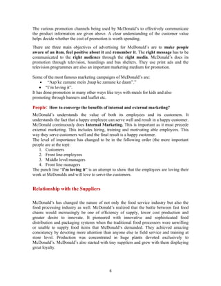 The various promotion channels being used by McDonald’s to effectively communicate
the product information are given above. A clear understanding of the customer value
helps decide whether the cost of promotion is worth spending.
There are three main objectives of advertising for McDonald’s are to make people
aware of an item, feel positive about it and remember it. The right message has to be
communicated to the right audience through the right media. McDonald’s does its
promotion through television, hoardings and bus shelters. They use print ads and the
television programmes are also an important marketing medium for promotion.

Some of the most famous marketing campaigns of McDonald’s are:
     • “Aap ke zamane mein ,baap ke zamane ke daam”.”
    • “I’m loving it”.
It has done promotion in many other ways like toys with meals for kids and also
promoting through banners and leaflet etc.

People: How to converge the benefits of internal and external marketing?
McDonald’s understands the value of both its employees and its customers. It
understands the fact that a happy employee can serve well and result in a happy customer.
McDonald continuously does Internal Marketing. This is important as it must precede
external marketing. This includes hiring, training and motivating able employees. This
way they serve customers well and the final result is a happy customer.
The level of importance has changed to be in the following order (the more important
people are at the top):
    1. Customers
    2. Front line employees
    3. Middle level managers
    4. Front line managers
The punch line “I’m loving it” is an attempt to show that the employees are loving their
work at McDonalds and will love to serve the customers.


Relationship with the Suppliers

McDonald’s has changed the nature of not only the food service industry but also the
food processing industry as well. McDonald’s realized that the battle between fast food
chains would increasingly be one of efficiency of supply, lower cost production and
greater desire to innovate. It pioneered with innovative and sophisticated food
distribution and packaging systems when the traditional food processors were unwilling
or unable to supply food items that McDonald’s demanded. They achieved amazing
consistency by devoting more attention than anyone else to field service and training at
store level. Production was concentrated in huge plants devoted exclusively to
McDonald’s. McDonald’s also started with tiny suppliers and grew with them displaying
great loyalty.




                                           6
 