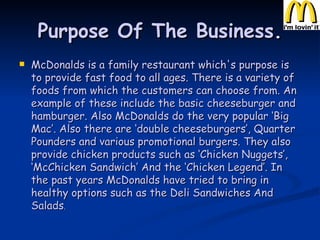 Purpose Of The Business . McDonalds is a family restaurant which's purpose is to provide fast food to all ages. There is a variety of foods from which the customers can choose from. An example of these include the basic cheeseburger and hamburger. Also McDonalds do the very popular ‘Big Mac’. Also there are ‘double cheeseburgers’, Quarter Pounders and various promotional burgers. They also provide chicken products such as ‘Chicken Nuggets’, ‘McChicken Sandwich’ And the ‘Chicken Legend’. In the past years McDonalds have tried to bring in healthy options such as the Deli Sandwiches And Salads . 
