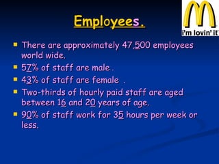 Empl o yee s . There are approximately 47, 5 00 employees world wide. 5 7 % of staff are male  . 4 3 % of staff are female  . Two-thirds of hourly paid staff are aged between 1 6  and 2 0  years of age. 9 0 % of staff work for 3 5  hours per week or less. 