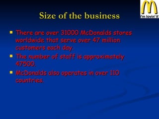 Size of the business There are over 31000 McDonalds stores worldwide that serve over 47 million customers each day. The number of staff is approximately 47500. McDonalds also operates in over 110 countries. 