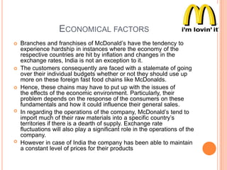 ECONOMICAL FACTORS










Branches and franchises of McDonald‟s have the tendency to
experience hardship in instances where the economy of the
respective countries are hit by inflation and changes in the
exchange rates, India is not an exception to it.
The customers consequently are faced with a stalemate of going
over their individual budgets whether or not they should use up
more on these foreign fast food chains like McDonalds.
Hence, these chains may have to put up with the issues of
the effects of the economic environment. Particularly, their
problem depends on the response of the consumers on these
fundamentals and how it could influence their general sales.
In regarding the operations of the company, McDonald‟s tend to
import much of their raw materials into a specific country‟s
territories if there is a dearth of supply. Exchange rate
fluctuations will also play a significant role in the operations of the
company.
However in case of India the company has been able to maintain
a constant level of prices for their products

 
