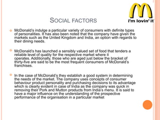 SOCIAL FACTORS


McDonald‟s indulge a particular variety of consumers with definite types
of personalities. It has also been noted that the company have given the
markets such as the United Kingdom and India, an option with regards to
their dining needs.



McDonald‟s has launched a sensibly valued set of food that tenders a
reliable level of quality for the respective market where it
operates. Additionally, those who are aged just below the bracket of
thirty-five are said to be the most frequent consumers of McDonald‟s
franchises.



In the case of McDonald‟s they establish a good system in determining
the needs of the market. The company uses concepts of consumer
behaviour product personality and purchasing decisions to its advantage
which is clearly evident in case of India as the company was quick in
removing their Pork and Mutton products from India‟s menu. It is said to
have a major influence on the understanding of the prospective
performance of the organisation in a particular market

 
