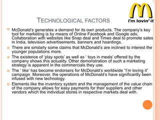 TECHNOLOGICAL FACTORS









McDonald‟s generates a demand for its own products. The company‟s key
tool for marketing is by means of Online Facebook and Google ads,
Collaboration with websites like Snap deal and Times deal to promote sales
in India, television advertisements, banners and hoardings.
There are similarly some claims that McDonald‟s are inclined to interest the
younger populations more.
The existence of „play spots‟ as well as „ toys in meals‟ offered by the
company shows this actuality. Other demonstration of such a marketing
strategy is apparent in the commercials they use.
The „ like‟ has become endorsers for McDonald‟s worldwide “I‟m loving it”
campaign. Moreover, the operations of McDonald‟s have significantly been
infused with new technology.
Elements like the inventory system and the management of the value chain
of the company allows for easy payments for their suppliers and other
vendors which the individual stores in respective markets deal with.

 