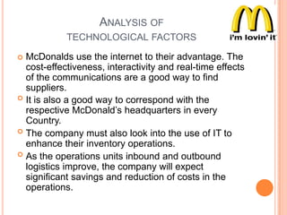 ANALYSIS OF
TECHNOLOGICAL FACTORS
McDonalds use the internet to their advantage. The
cost-effectiveness, interactivity and real-time effects
of the communications are a good way to find
suppliers.
 It is also a good way to correspond with the
respective McDonald‟s headquarters in every
Country.
 The company must also look into the use of IT to
enhance their inventory operations.
 As the operations units inbound and outbound
logistics improve, the company will expect
significant savings and reduction of costs in the
operations.


 