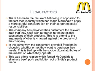 LEGAL FACTORS








There has been the recurrent bellowing in opposition to
the fast food industry which has made McDonald‟s apply
a more careful consideration on their corporate social
responsibilities.
The company has provided their customers the relevant
data that they need with reference to the nutritional
substances of their products. This is to attend to the
arguments of obesity charged against the products of
the company.
In the same way, the consumers provided freedom in
choosing whether or not they want to purchase their
meals. This is tied up with the socio-cultural attributes of
the market on which they operate.
This was prime reason which forced McDonalds to
eliminate beef, pork and Mutton out of India‟s product
menu.

 
