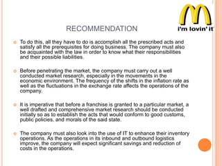 RECOMMENDATION


To do this, all they have to do is accomplish all the prescribed acts and
satisfy all the prerequisites for doing business. The company must also
be acquainted with the law in order to know what their responsibilities
and their possible liabilities.



Before penetrating the market, the company must carry out a well
conducted market research, especially in the movements in the
economic environment. The frequency of the shifts in the inflation rate as
well as the fluctuations in the exchange rate affects the operations of the
company.



It is imperative that before a franchise is granted to a particular market, a
well drafted and comprehensive market research should be conducted
initially so as to establish the acts that would conform to good customs,
public policies, and morals of the said state.



The company must also look into the use of IT to enhance their inventory
operations. As the operations in its inbound and outbound logistics
improve, the company will expect significant savings and reduction of
costs in the operations.

 