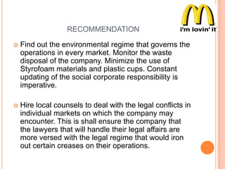 RECOMMENDATION


Find out the environmental regime that governs the
operations in every market. Monitor the waste
disposal of the company. Minimize the use of
Styrofoam materials and plastic cups. Constant
updating of the social corporate responsibility is
imperative.



Hire local counsels to deal with the legal conflicts in
individual markets on which the company may
encounter. This is shall ensure the company that
the lawyers that will handle their legal affairs are
more versed with the legal regime that would iron
out certain creases on their operations.

 