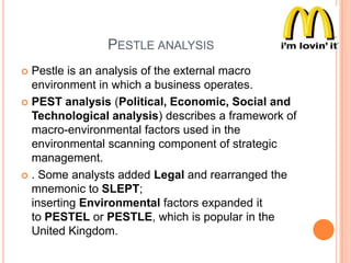 PESTLE ANALYSIS
Pestle is an analysis of the external macro
environment in which a business operates.
 PEST analysis (Political, Economic, Social and
Technological analysis) describes a framework of
macro-environmental factors used in the
environmental scanning component of strategic
management.
 . Some analysts added Legal and rearranged the
mnemonic to SLEPT;
inserting Environmental factors expanded it
to PESTEL or PESTLE, which is popular in the
United Kingdom.


 