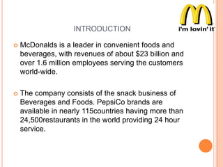 INTRODUCTION


McDonalds is a leader in convenient foods and
beverages, with revenues of about $23 billion and
over 1.6 million employees serving the customers
world-wide.



The company consists of the snack business of
Beverages and Foods. PepsiCo brands are
available in nearly 115countries having more than
24,500restaurants in the world providing 24 hour
service.

 