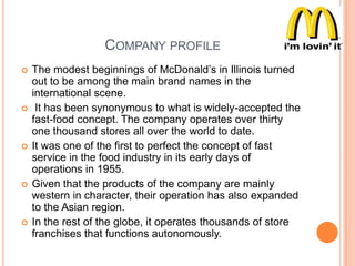 COMPANY PROFILE










The modest beginnings of McDonald‟s in Illinois turned
out to be among the main brand names in the
international scene.
It has been synonymous to what is widely-accepted the
fast-food concept. The company operates over thirty
one thousand stores all over the world to date.
It was one of the first to perfect the concept of fast
service in the food industry in its early days of
operations in 1955.
Given that the products of the company are mainly
western in character, their operation has also expanded
to the Asian region.
In the rest of the globe, it operates thousands of store
franchises that functions autonomously.

 