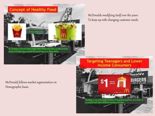 McDonalds modifying itself over the years
To keep up with changing customer needs.
McDonald follows market segmentation on
Demographic basis.
 