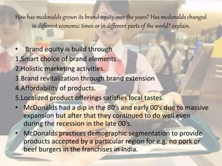 How has mcdonalds grown its brand equity over the years? Has mcdonalds changed
in different economic times or in different parts of the world? explain.
• Brand equity is build through
1.Smart choice of brand elements.
2.Holistic marketing activities.
3.Brand revitalization through brand extension
4.Affordability of products.
5.Localized product offerings satisfies local tastes.
• McDonalds had a dip in the 80’s and early 00’s due to massive
expansion but after that they continued to do well even
during the recession in the late 00’s.
• McDonalds practices demographic segmentation to provide
products accepted by a particular region for e.g. no pork or
beef burgers in the franchises in India.
 
