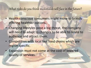 What risks do you think mcdonalds will face in the future?
• Health conscious consumers might move to brands
offering healthier options.
• Changing lifestyles pose a big threat, the company
will need to adapt to changes to be able to relate to
audience and attract them.
• Competition with local fast food chains which are
region specific.
• Expansion must not come at the cost of lowered
quality of services.
 