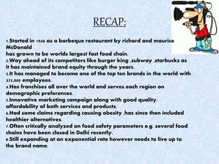RECAP:
1.Started in 1940 as a barbeque restaurant by richard and maurice
McDonald
has grown to be worlds largest fast food chain.
2.Way ahead of its competitors like burger king ,subway ,starbucks as
it has maintained brand equity through the years.
3.It has managed to become one of the top ten brands in the world with
375,000 employees.
4.Has franchises all over the world and serves each region on
demographic preferences.
5.Innovative marketing campaign along with good quality,
affordability of both services and products.
6.Had some claims regarding causing obesity ,has since then included
healthier alternatives.
7.Often critically analyzed on food safety parameters e.g. several food
chains have been closed in Delhi recently.
8.Still expanding at an exponential rate however needs to live up to
the brand name.
 