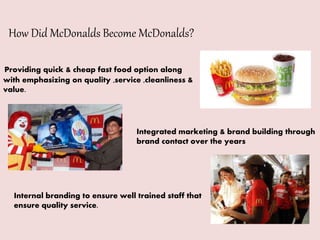 How Did McDonalds Become McDonalds?
Providing quick & cheap fast food option along
with emphasizing on quality ,service ,cleanliness &
value.
Integrated marketing & brand building through
brand contact over the years
Internal branding to ensure well trained staff that
ensure quality service.
 