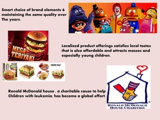 Smart choice of brand elements &
maintaining the same quality over
The years.
Localized product offerings satisfies local tastes
that is also affordable and attracts masses and
especially young children.
Ronald McDonald house , a charitable cause to help
Children with leukemia, has become a global effort.
 