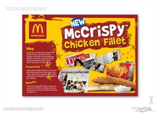 McDonald’s Board




        McDonald’s new McCrispy Chicken Fillet
        wanted to take a peck at the chicken
        segment in the Quick Service Restaurant
        category. It went for a walk right through
        the key entertainment section of the
        UAE’s major paper for Asian expats.



        Bright yellow chicken footprints ran from the
        front page through to the back page of City
        Times, right over the editorial content. Other
        advertising was stripped out of the edition to
        give standout.



        Sales were signiﬁcantly ahead of target and
        up more than 100% on predictions at some
        restaurants. Ad recall was 100% the day after
        the advert ran.
 