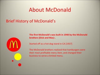 About McDonald
Brief History of McDonald’s
The first McDonald's was built in 1940 by the McDonald
brothers (Dick and Mac) .
Started off as a hot dog stand in CA [1937]
The McDonald brothers realized that hamburgers were
their most profitable menu item, and changed their
business to serve a limited menu.
 