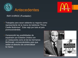 Antecedentes
RAY A KROC (Fundador)
• Trabajaba para sacar adelante su negocio como
representante de la marca de batidoras "Prince
Castle Multimixer“. Este viajó por todo el país
promocionándolo.
• Comprendió las posibilidades de
expansión por Estados Unidos con
un restaurante como el de los hermanos
McDonald, convenciéndolos para que
cedan el derecho de comercializar
la marca.
 