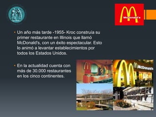• Un año más tarde -1955- Kroc construía su
primer restaurante en Illinois que llamó
McDonald's, con un éxito espectacular. Esto
lo animó a levantar establecimientos por
todos los Estados Unidos.
• En la actualidad cuenta con
más de 30.000 restaurantes
en los cinco continentes.
 