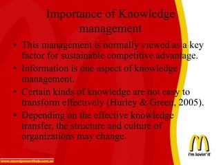 Importance of Knowledge
management
• This management is normally viewed as a key
factor for sustainable competitive advantage.
• Information is one aspect of knowledge
management.
• Certain kinds of knowledge are not easy to
transform effectively (Hurley & Green, 2005).
• Depending on the effective knowledge
transfer, the structure and culture of
organizations may change.
 