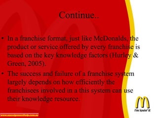 Continue..
• In a franchise format, just like McDonalds, the
product or service offered by every franchise is
based on the key knowledge factors (Hurley &
Green, 2005).
• The success and failure of a franchise system
largely depends on how efficiently the
franchisees involved in a this system can use
their knowledge resource.
 
