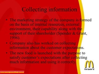 Collecting information
• The marketing strategy of the company is formed
on the basis of internal resources, external
environment, their capability along with the
support of their shareholder (Spender & Grant,
1996).
• Company also has worked on collecting
information about the customer expectations.
• The new food is launched with the purpose to
satisfy customer’s expectations after collecting
much information and using it correctly.
 
