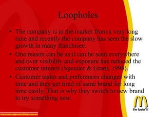 Loopholes
• The company is in the market from a very long
time and recently the company has seen the slow
growth in many franchisee.
• One reason can be as it can be seen everywhere
and over visibility and exposure has reduced the
customer interest (Spender & Grant, 1996).
• Customer tastes and preferences changes with
time and they get tired of same brand for long
time easily. That is why they switch to new brand
to try something new.
 