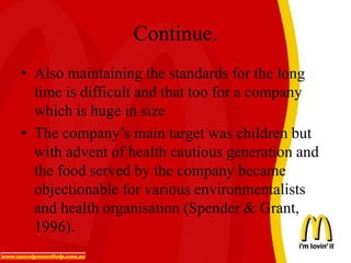 Continue.
• Also maintaining the standards for the long
time is difficult and that too for a company
which is huge in size
• The company’s main target was children but
with advent of health cautious generation and
the food served by the company became
objectionable for various environmentalists
and health organisation (Spender & Grant,
1996).
 