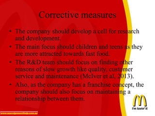 Corrective measures
• The company should develop a cell for research
and development.
• The main focus should children and teens as they
are more attracted towards fast food.
• The R&D team should focus on finding other
reasons of slow growth like quality, customer
service and maintenance (McIver et al, 2013).
• Also, as the company has a franchise concept, the
company should also focus on maintaining a
relationship between them.
 