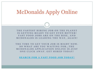 McDonalds Apply Online


THE FASTEST HIRING JOB ON THE PLANET
IS GETTING READY TO GET EVEN BETTER!
 FAST FOOD JOBS ARE ON THE RISE, AND
MCDONALDS IS LEADING THE WAY, AGAIN!

THE TIME TO GET YOUR JOB IS RIGHT NOW.
  SO WHAT ARE YOU WAITING FOR…THE
MCDONALDS APPLICATION ONLINE IS JUST
  ONE CLICK AWAY. GET HIRED TODAY!

  SEARCH FOR A FAST FOOD JOB TODAY!
 