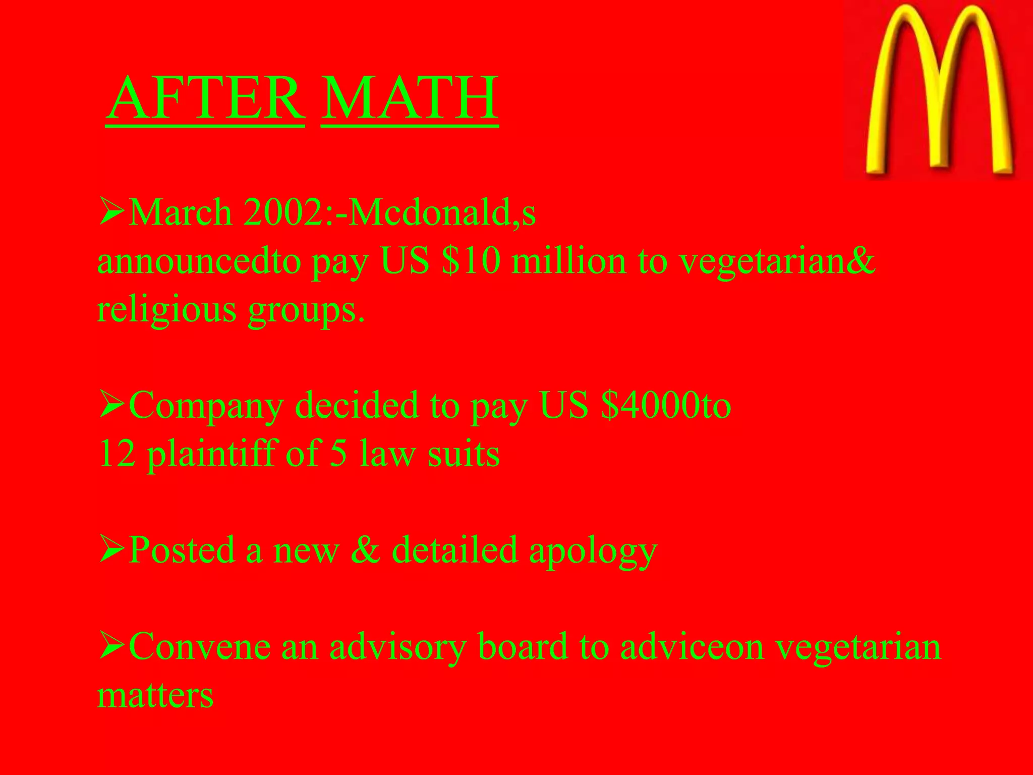 AFTER MATH
March 2002:-Mcdonald,s
announcedto pay US $10 million to vegetarian&
religious groups.

Company decided to pay US $4000to
12 plaintiff of 5 law suits

Posted a new & detailed apology

Convene an advisory board to adviceon vegetarian
matters
 