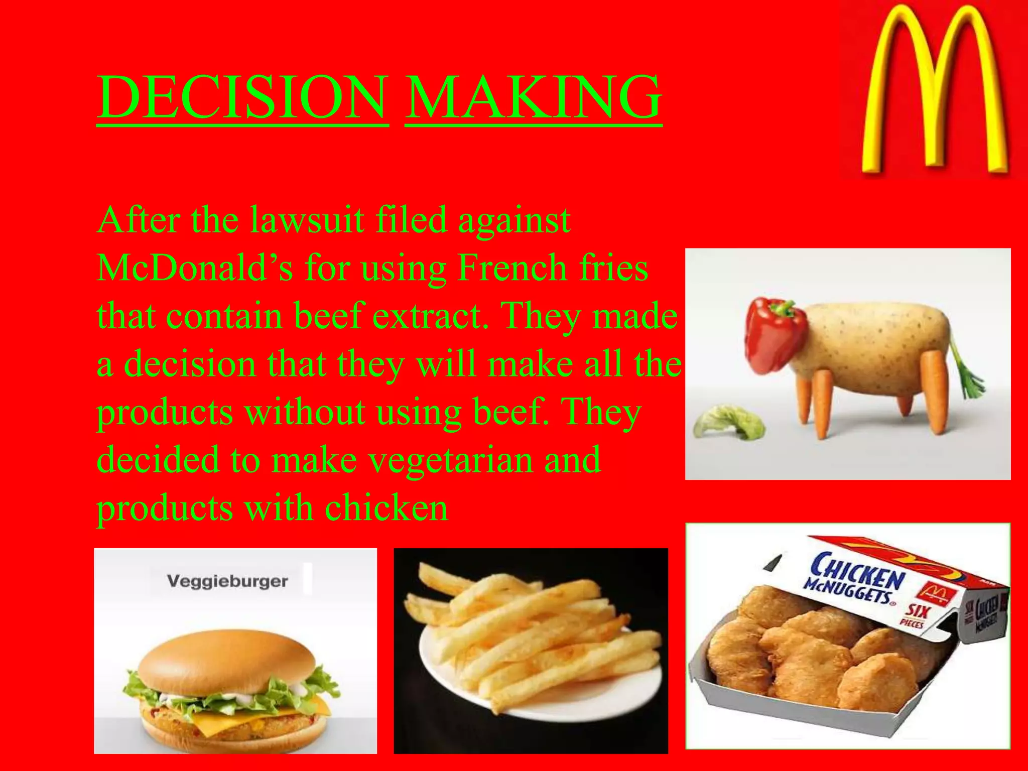DECISION MAKING
After the lawsuit filed against
McDonald’s for using French fries
that contain beef extract. They made
a decision that they will make all the
products without using beef. They
decided to make vegetarian and
products with chicken
 