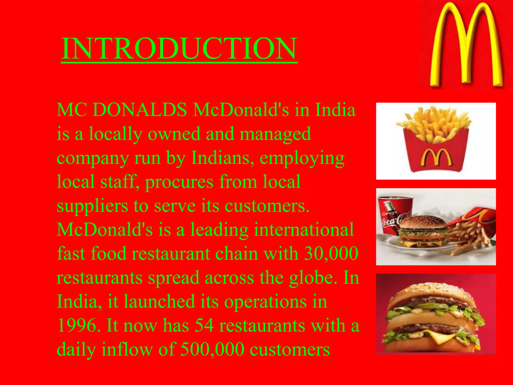 INTRODUCTION
MC DONALDS McDonald's in India
is a locally owned and managed
company run by Indians, employing
local staff, procures from local
suppliers to serve its customers.
McDonald's is a leading international
fast food restaurant chain with 30,000
restaurants spread across the globe. In
India, it launched its operations in
1996. It now has 54 restaurants with a
daily inflow of 500,000 customers
 