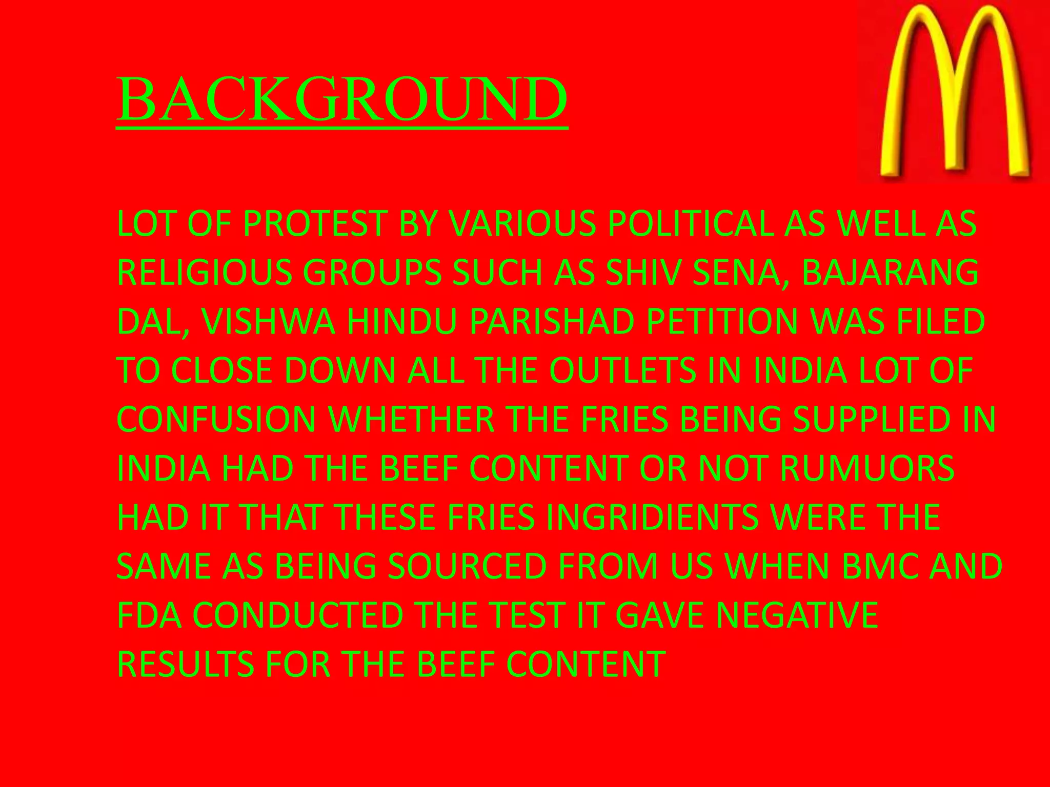 BACKGROUND
LOT OF PROTEST BY VARIOUS POLITICAL AS WELL AS
RELIGIOUS GROUPS SUCH AS SHIV SENA, BAJARANG
DAL, VISHWA HINDU PARISHAD PETITION WAS FILED
TO CLOSE DOWN ALL THE OUTLETS IN INDIA LOT OF
CONFUSION WHETHER THE FRIES BEING SUPPLIED IN
INDIA HAD THE BEEF CONTENT OR NOT RUMUORS
HAD IT THAT THESE FRIES INGRIDIENTS WERE THE
SAME AS BEING SOURCED FROM US WHEN BMC AND
FDA CONDUCTED THE TEST IT GAVE NEGATIVE
RESULTS FOR THE BEEF CONTENT
 