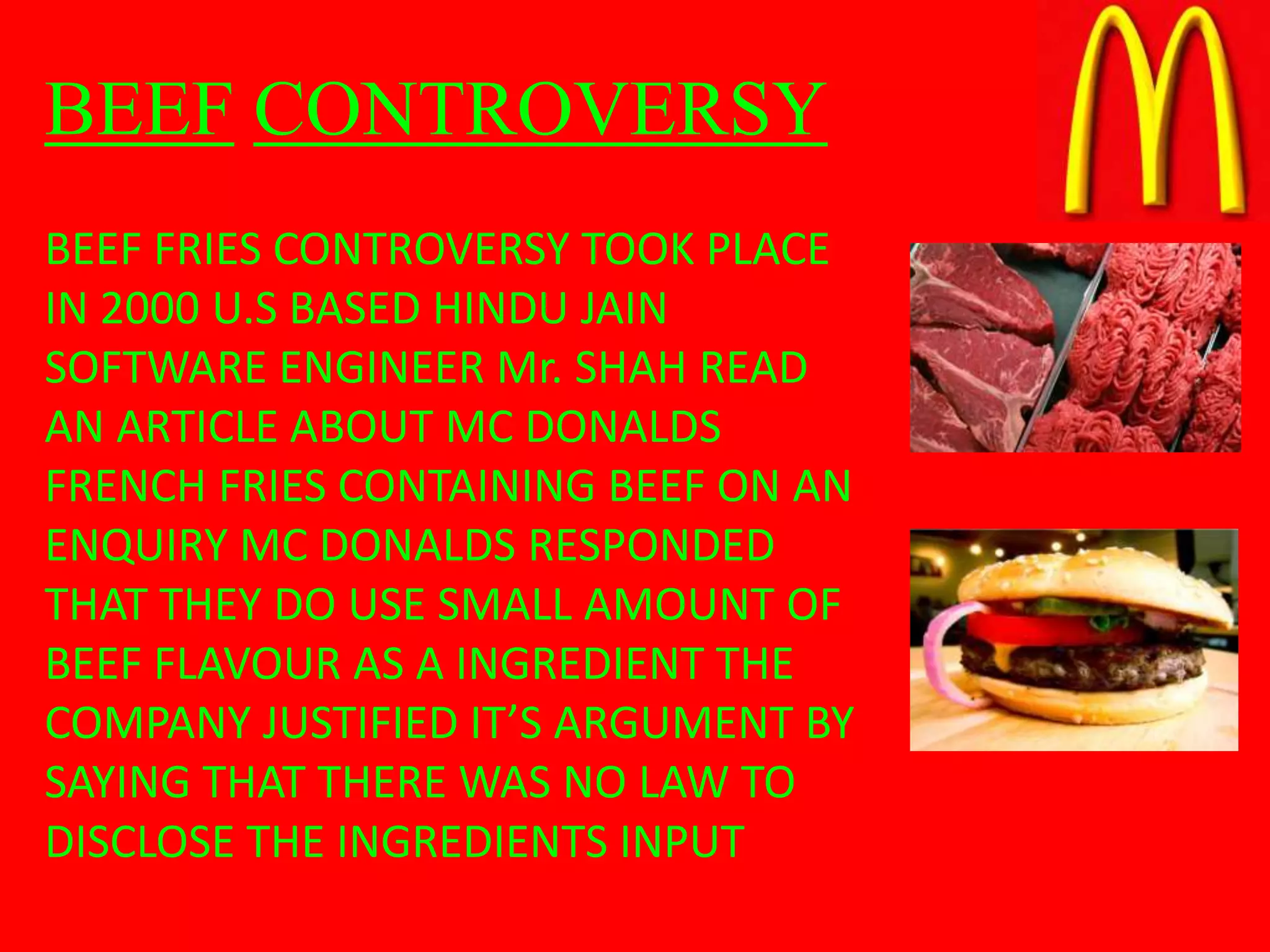 BEEF CONTROVERSY
BEEF FRIES CONTROVERSY TOOK PLACE
IN 2000 U.S BASED HINDU JAIN
SOFTWARE ENGINEER Mr. SHAH READ
AN ARTICLE ABOUT MC DONALDS
FRENCH FRIES CONTAINING BEEF ON AN
ENQUIRY MC DONALDS RESPONDED
THAT THEY DO USE SMALL AMOUNT OF
BEEF FLAVOUR AS A INGREDIENT THE
COMPANY JUSTIFIED IT’S ARGUMENT BY
SAYING THAT THERE WAS NO LAW TO
DISCLOSE THE INGREDIENTS INPUT
 