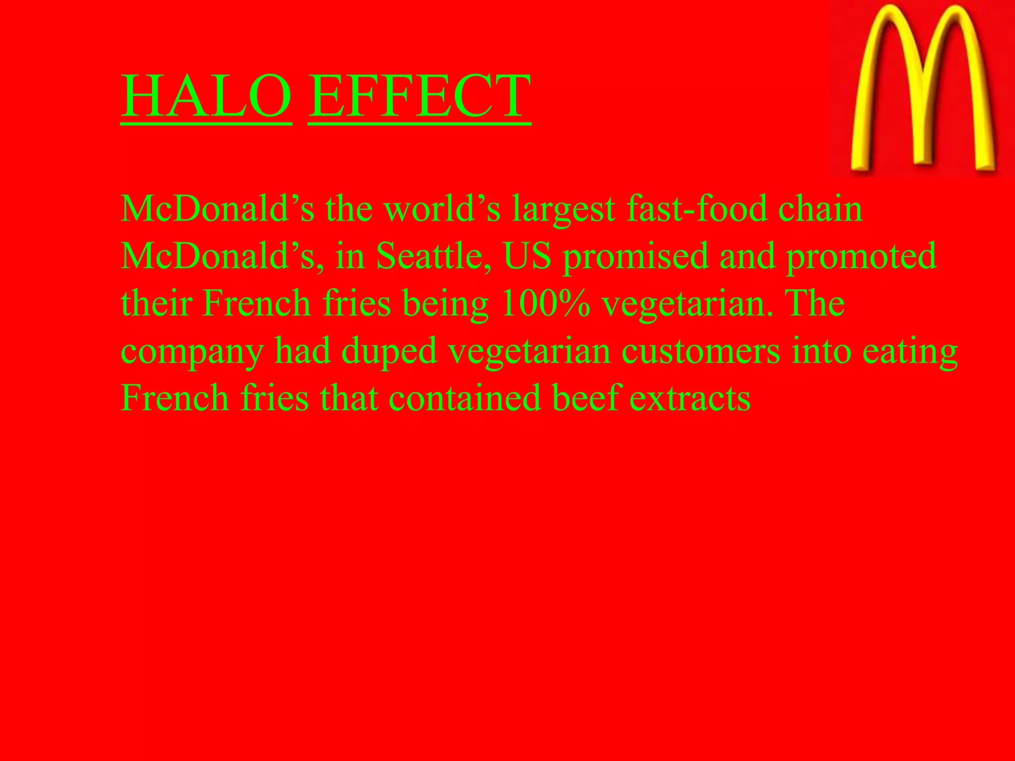HALO EFFECT
McDonald’s the world’s largest fast-food chain
McDonald’s, in Seattle, US promised and promoted
their French fries being 100% vegetarian. The
company had duped vegetarian customers into eating
French fries that contained beef extracts
 