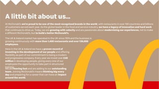 A little bit about us...
We are moving fast and are adding to our outstanding
team. Joining McDonald’s means thinking big every
day and preparing for a career that can have an impact
around the world.
At McDonald’s we’re proud to be one of the most recognised brands in the world, with restaurants in over 100 countries and billions
of customers served each year. As the global leader in the food and service industry, we have a legacy of innovation and hard work
that continues to drive us. Today, we are growing with velocity and are passionate about modernising our experiences, not to make
a different McDonald’s, but to build a better McDonald’s.
The UK & Ireland market has operated in the UK since 1974 and the business is
growing continuously with more than 1,400 restaurants and over 136,000
employees.
Here in the UK & Ireland we have a proven record of
investing in the development of our people and offering
flexibility as part of our commitment to being a modern
and progressive company. Every year we invest over £40
million in developing people, giving every one of our
employees the opportunity to take part in structured
training.
 